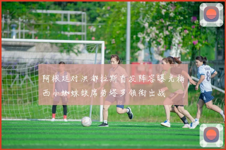 阿根廷对洪都拉斯首发阵容曝光梅西小蜘蛛缺席劳塔罗领衔出战