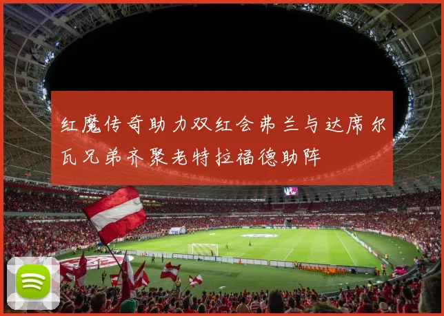 红魔传奇助力双红会弗兰与达席尔瓦兄弟齐聚老特拉福德助阵