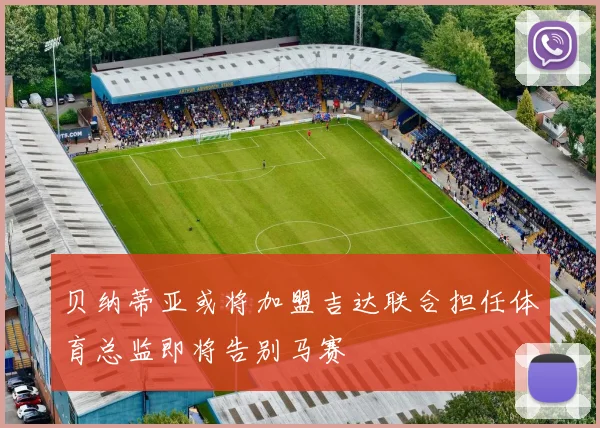 贝纳蒂亚或将加盟吉达联合担任体育总监即将告别马赛