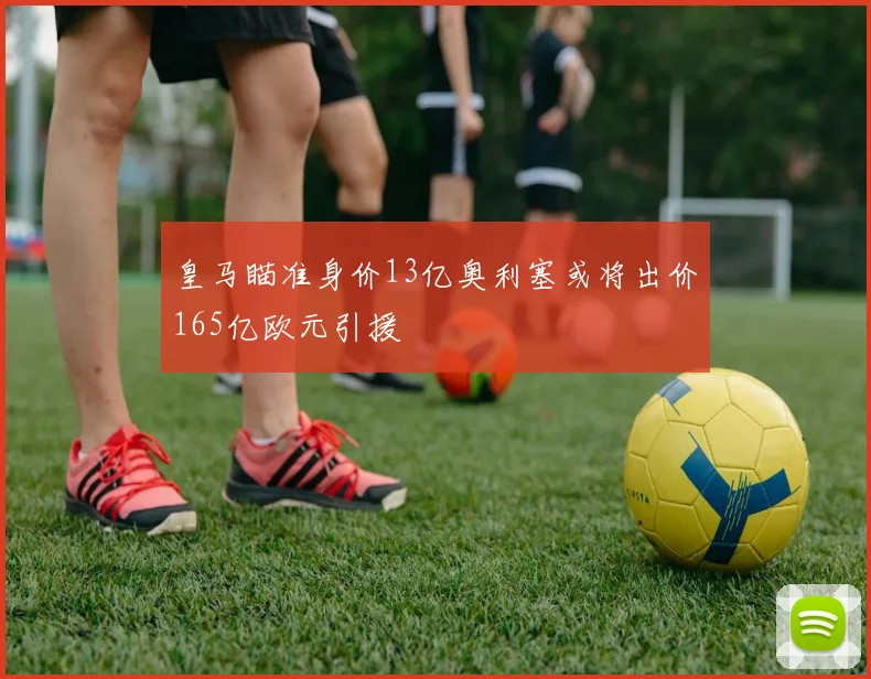 皇马瞄准身价13亿奥利塞或将出价165亿欧元引援