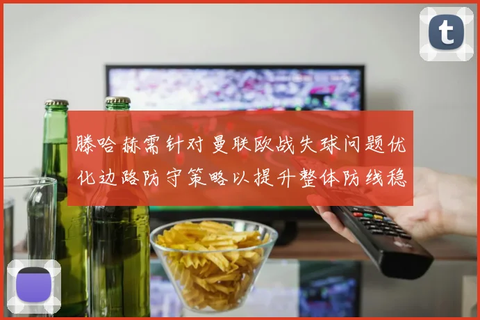 滕哈赫需针对曼联欧战失球问题优化边路防守策略以提升整体防线稳定性