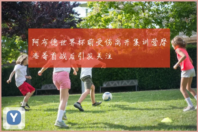 阿布德世界杯前受伤离开集训营摩洛哥首战后引发关注