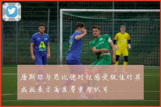 唐斯称与恩比德对位感受极佳对其成就表示高度尊重与认可