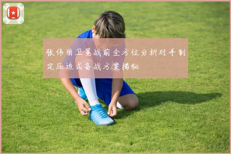 张伟丽卫冕战前全方位分析对手制定压迫式备战方案揭秘
