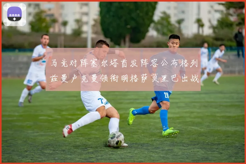 马竞对阵塞尔塔首发阵容公布格列兹曼卢克曼领衔明格萨莫里巴出战