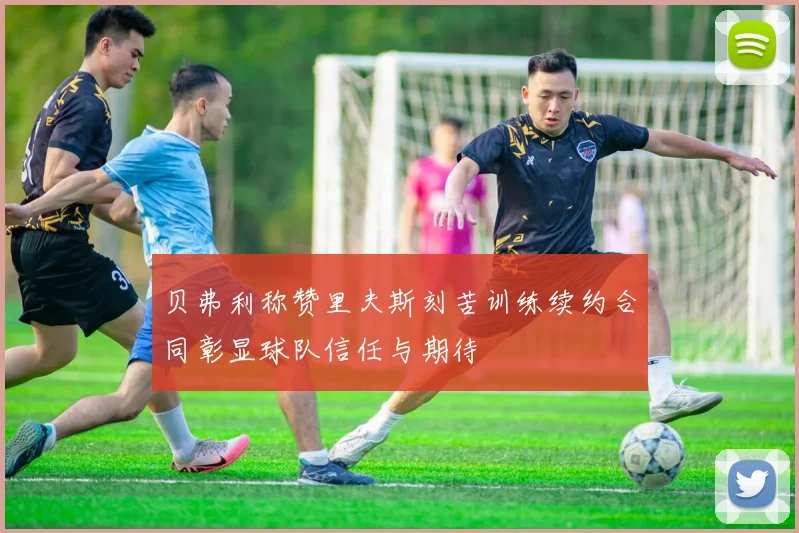 贝弗利称赞里夫斯刻苦训练续约合同彰显球队信任与期待