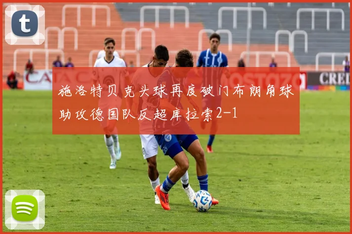 施洛特贝克头球再度破门布朗角球助攻德国队反超库拉索2-1