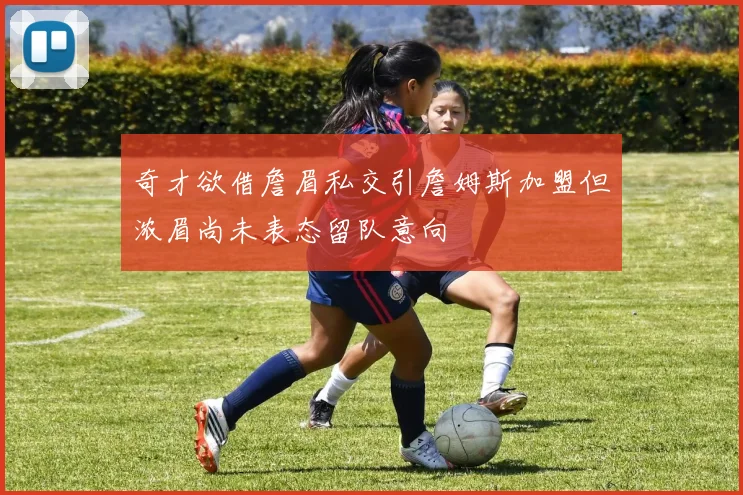 奇才欲借詹眉私交引詹姆斯加盟但浓眉尚未表态留队意向