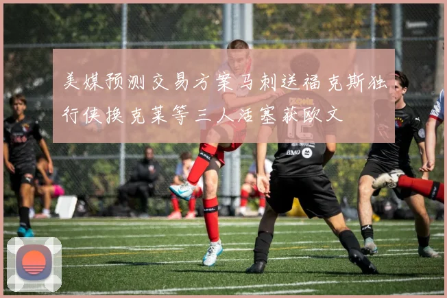 美媒预测交易方案马刺送福克斯独行侠换克莱等三人活塞获欧文