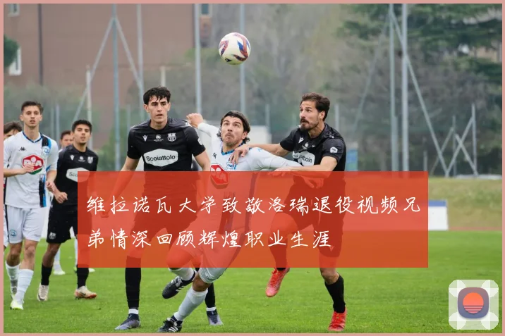 维拉诺瓦大学致敬洛瑞退役视频兄弟情深回顾辉煌职业生涯