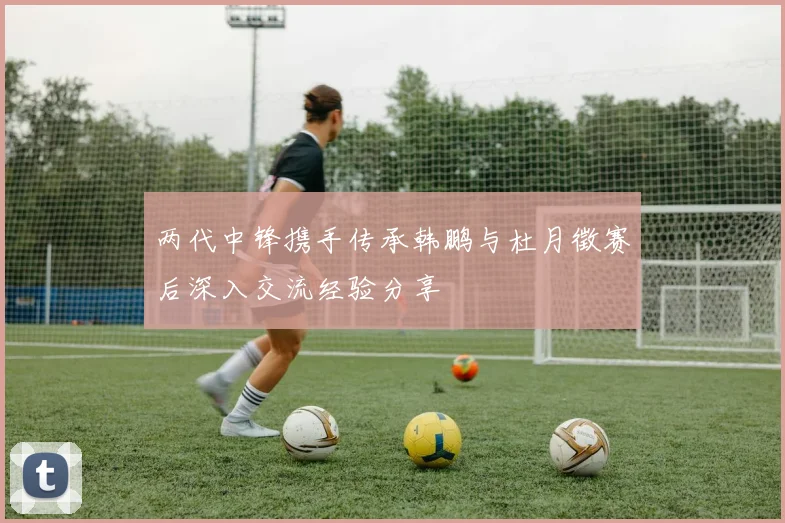 两代中锋携手传承韩鹏与杜月徵赛后深入交流经验分享