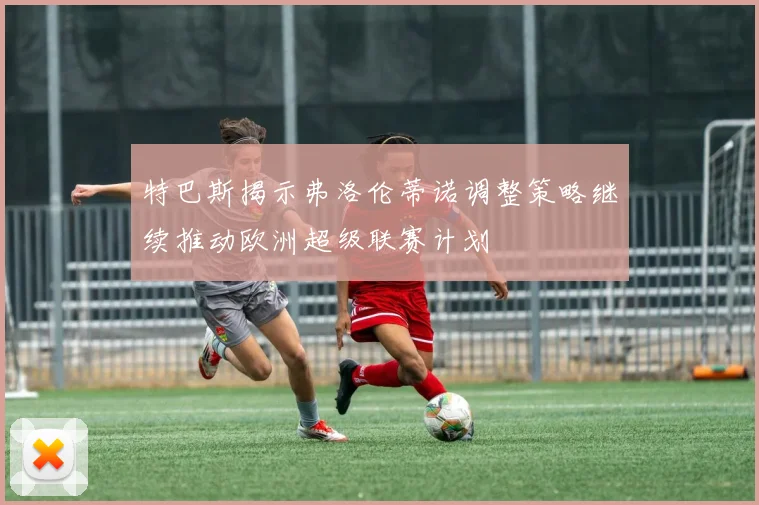 特巴斯揭示弗洛伦蒂诺调整策略继续推动欧洲超级联赛计划