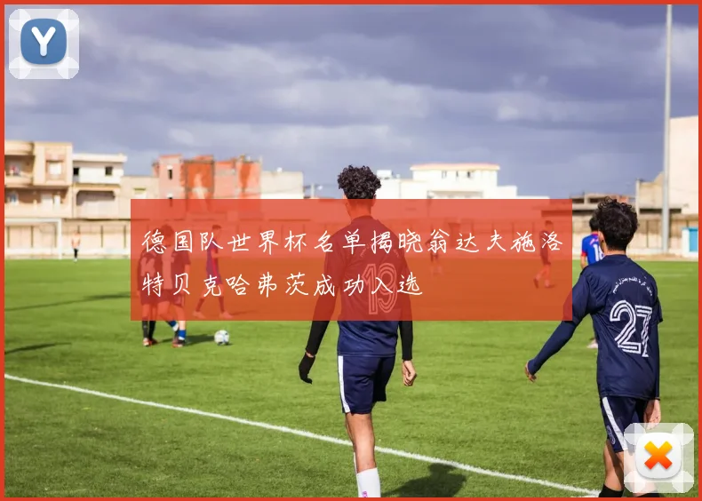 德国队世界杯名单揭晓翁达夫施洛特贝克哈弗茨成功入选