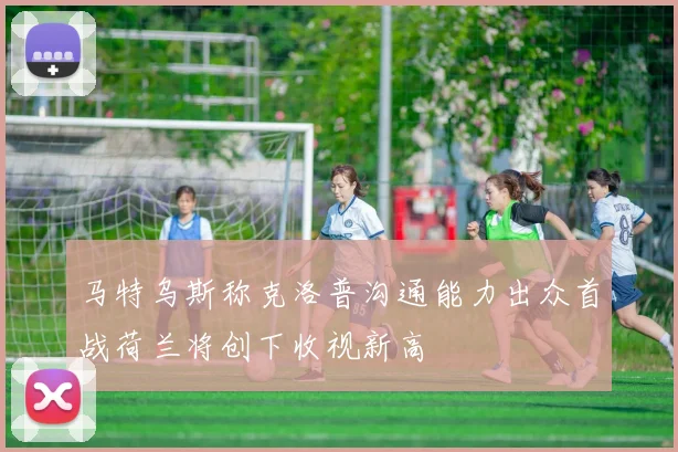 马特乌斯称克洛普沟通能力出众首战荷兰将创下收视新高