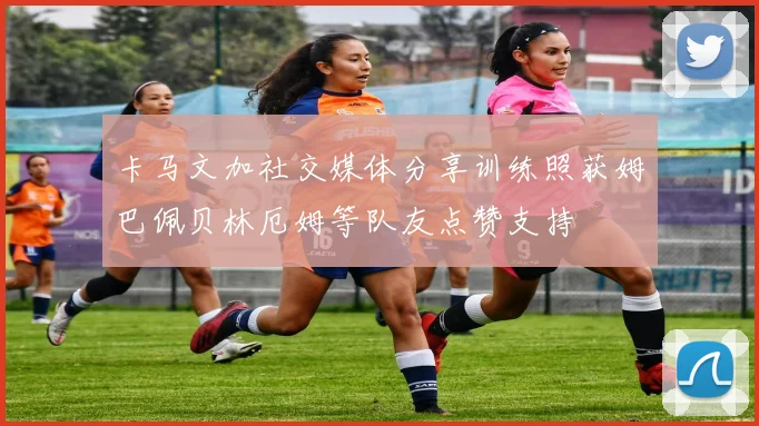 卡马文加社交媒体分享训练照获姆巴佩贝林厄姆等队友点赞支持