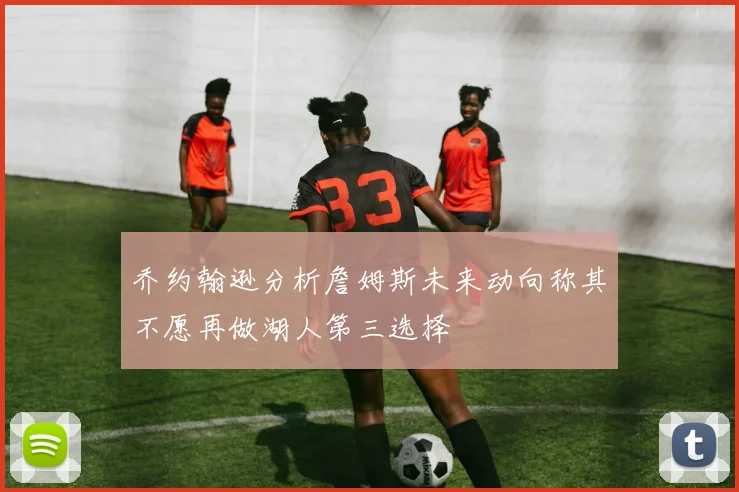 乔约翰逊分析詹姆斯未来动向称其不愿再做湖人第三选择
