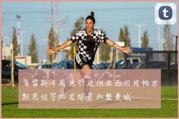 马雷斯卡有意引进切尔西旧将帕尔默恩佐等四名球员加盟曼城