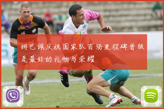 姆巴佩庆祝国家队百场里程碑晋级是最好的礼物与荣耀