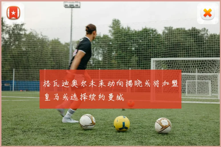 格瓦迪奥尔未来动向揭晓或将加盟皇马或选择续约曼城