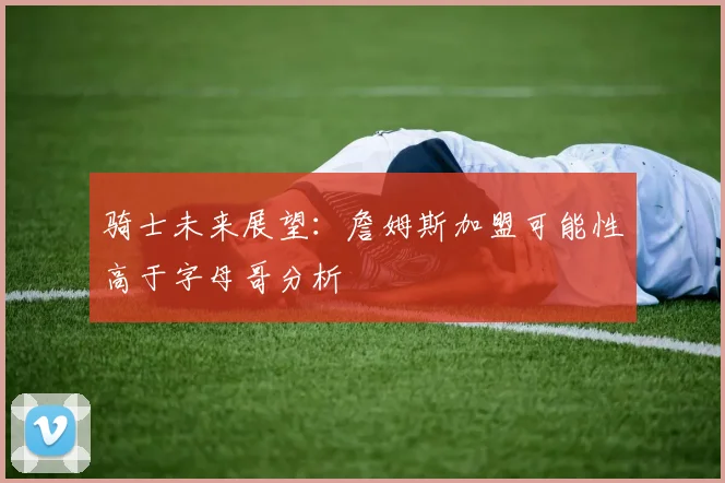 骑士未来展望：詹姆斯加盟可能性高于字母哥分析