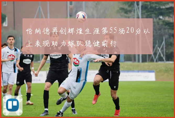 伦纳德再创辉煌生涯第55场20分以上表现助力球队稳健前行