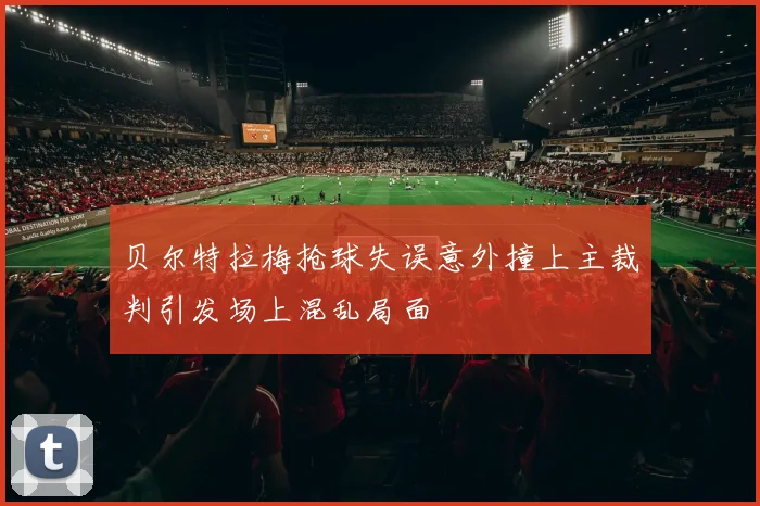 贝尔特拉梅抢球失误意外撞上主裁判引发场上混乱局面