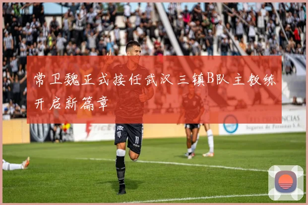 常卫魏正式接任武汉三镇B队主教练开启新篇章