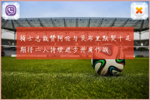 骑士总裁赞阿伦与莫布里默契十足期待二人持续进步并肩作战